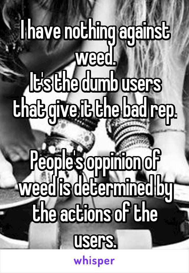 I have nothing against weed.
It's the dumb users that give it the bad rep.

People's oppinion of weed is determined by the actions of the users.