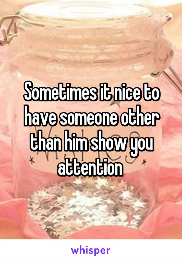 Sometimes it nice to have someone other than him show you attention 