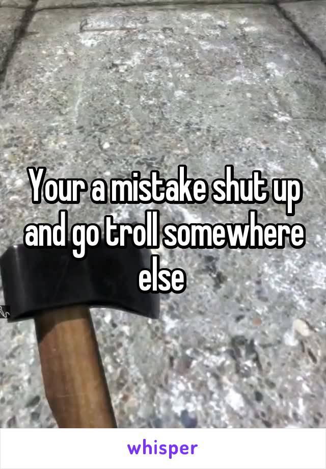 Your a mistake shut up and go troll somewhere else 