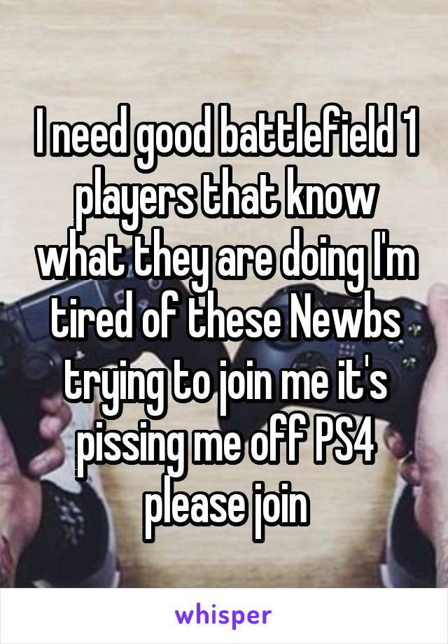 I need good battlefield 1 players that know what they are doing I'm tired of these Newbs trying to join me it's pissing me off PS4 please join