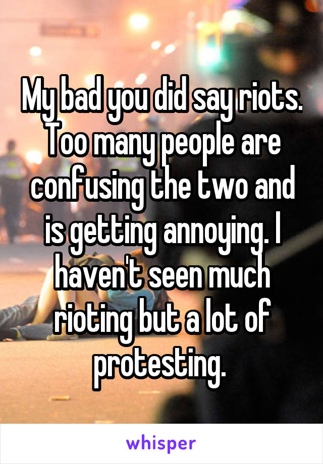 My bad you did say riots. Too many people are confusing the two and is getting annoying. I haven't seen much rioting but a lot of protesting. 