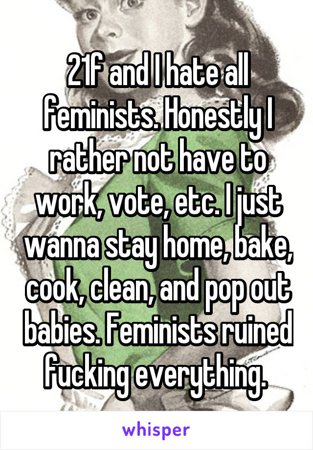 21f and I hate all feminists. Honestly I rather not have to work, vote, etc. I just wanna stay home, bake, cook, clean, and pop out babies. Feminists ruined fucking everything. 