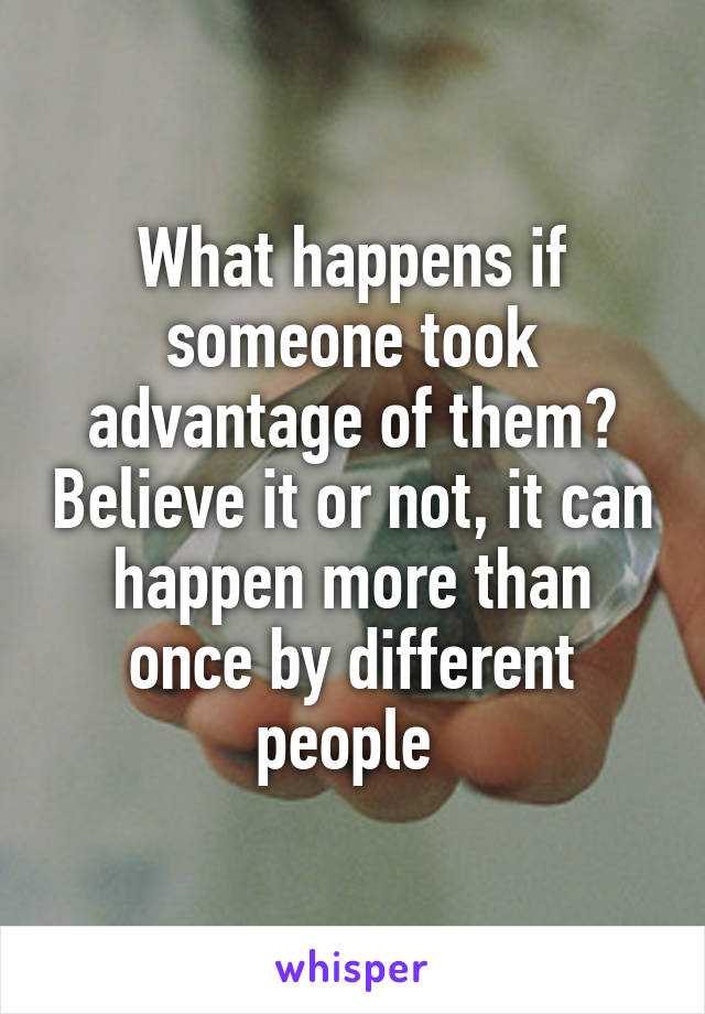 What happens if someone took advantage of them? Believe it or not, it can happen more than once by different people 