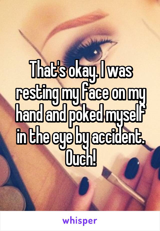 That's okay. I was resting my face on my hand and poked myself in the eye by accident. Ouch!