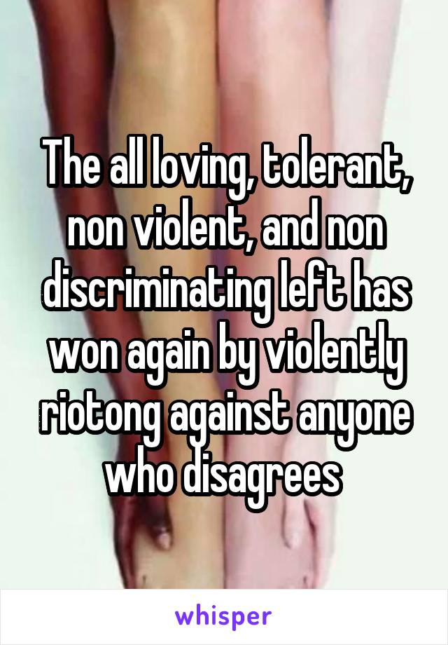 The all loving, tolerant, non violent, and non discriminating left has won again by violently riotong against anyone who disagrees 