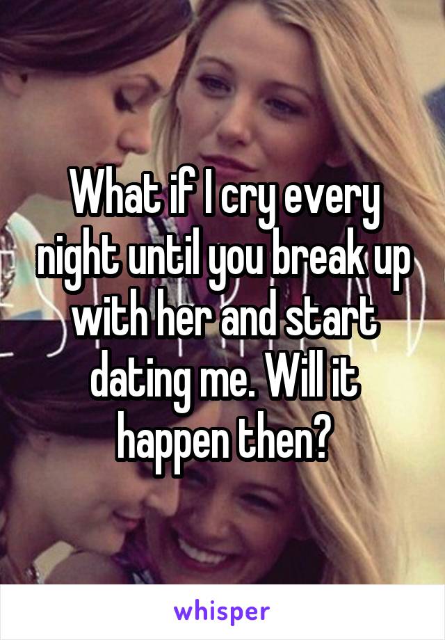 What if I cry every night until you break up with her and start dating me. Will it happen then?