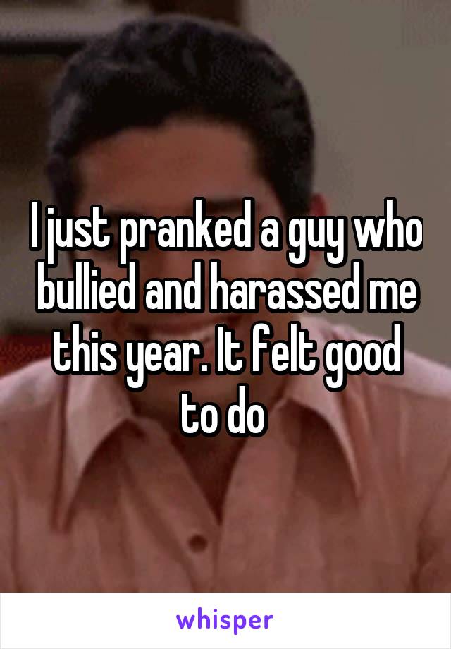 I just pranked a guy who bullied and harassed me this year. It felt good to do 