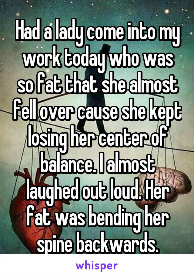 Had a lady come into my work today who was so fat that she almost fell over cause she kept losing her center of balance. I almost laughed out loud. Her fat was bending her spine backwards.