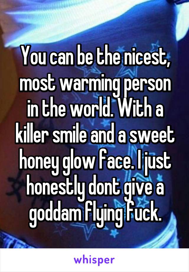 You can be the nicest, most warming person
in the world. With a killer smile and a sweet
honey glow face. I just honestly dont give a goddam flying fuck.