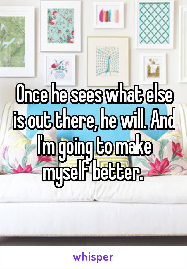 Once he sees what else is out there, he will. And I'm going to make myself better. 