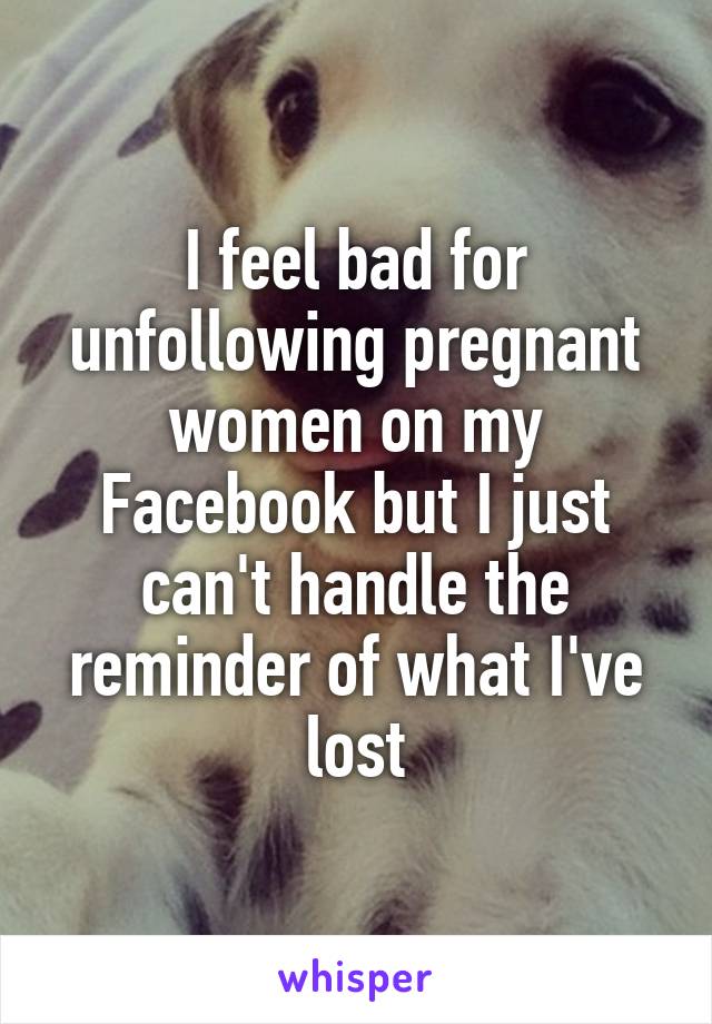 I feel bad for unfollowing pregnant women on my Facebook but I just can't handle the reminder of what I've lost