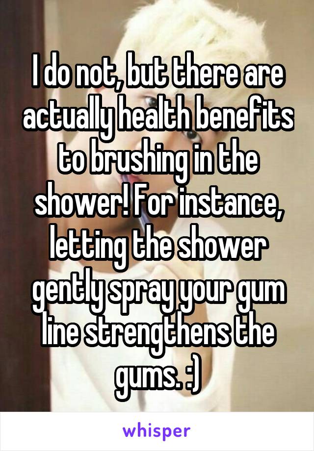 I do not, but there are actually health benefits to brushing in the shower! For instance, letting the shower gently spray your gum line strengthens the gums. :)