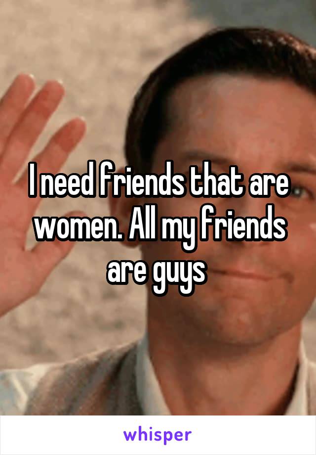 I need friends that are women. All my friends are guys 