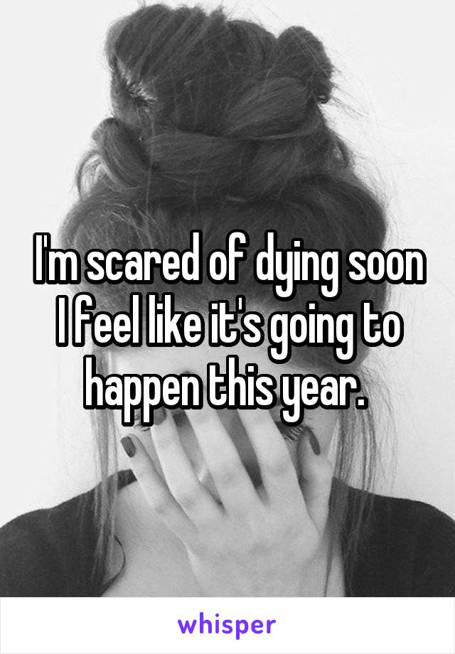 I'm scared of dying soon I feel like it's going to happen this year. 