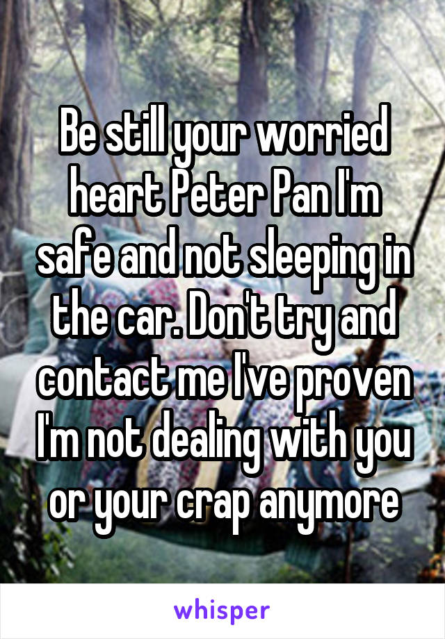 Be still your worried heart Peter Pan I'm safe and not sleeping in the car. Don't try and contact me I've proven I'm not dealing with you or your crap anymore