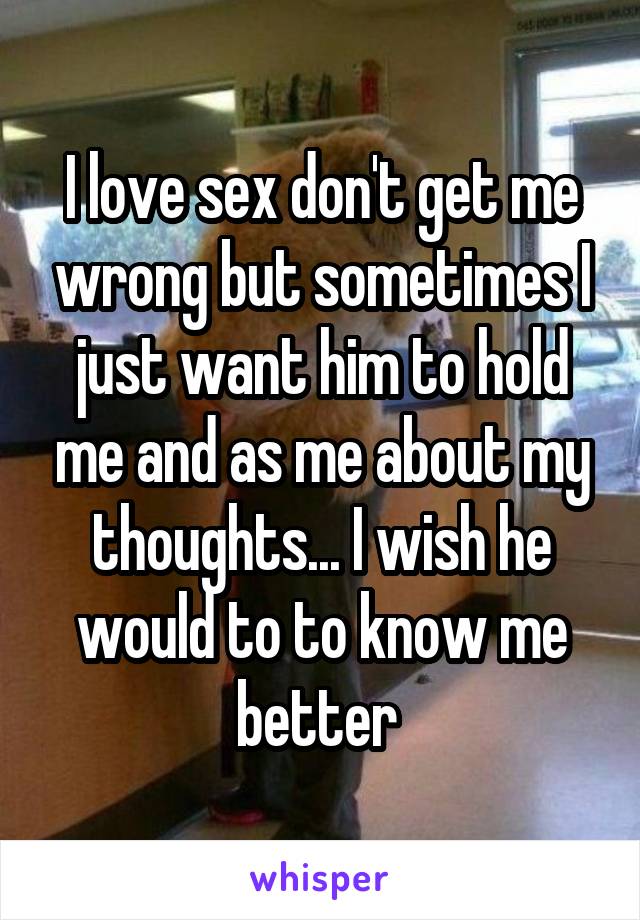 I love sex don't get me wrong but sometimes I just want him to hold me and as me about my thoughts... I wish he would to to know me better 