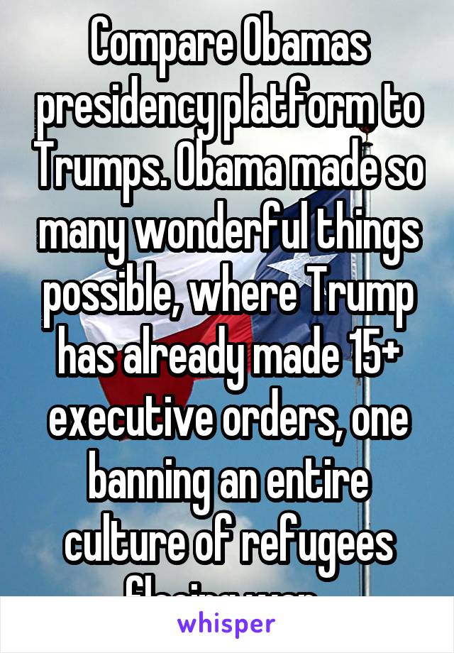 Compare Obamas presidency platform to Trumps. Obama made so many wonderful things possible, where Trump has already made 15+ executive orders, one banning an entire culture of refugees fleeing war. 