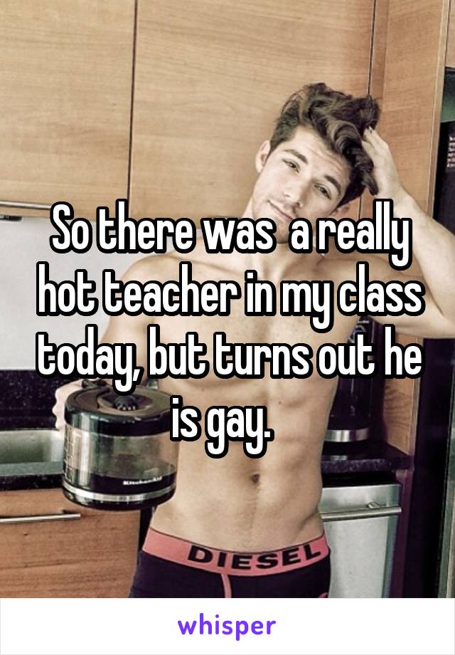 So there was  a really hot teacher in my class today, but turns out he is gay.  