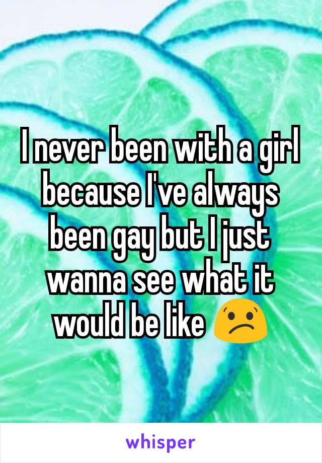 I never been with a girl because I've always been gay but I just wanna see what it would be like 😕