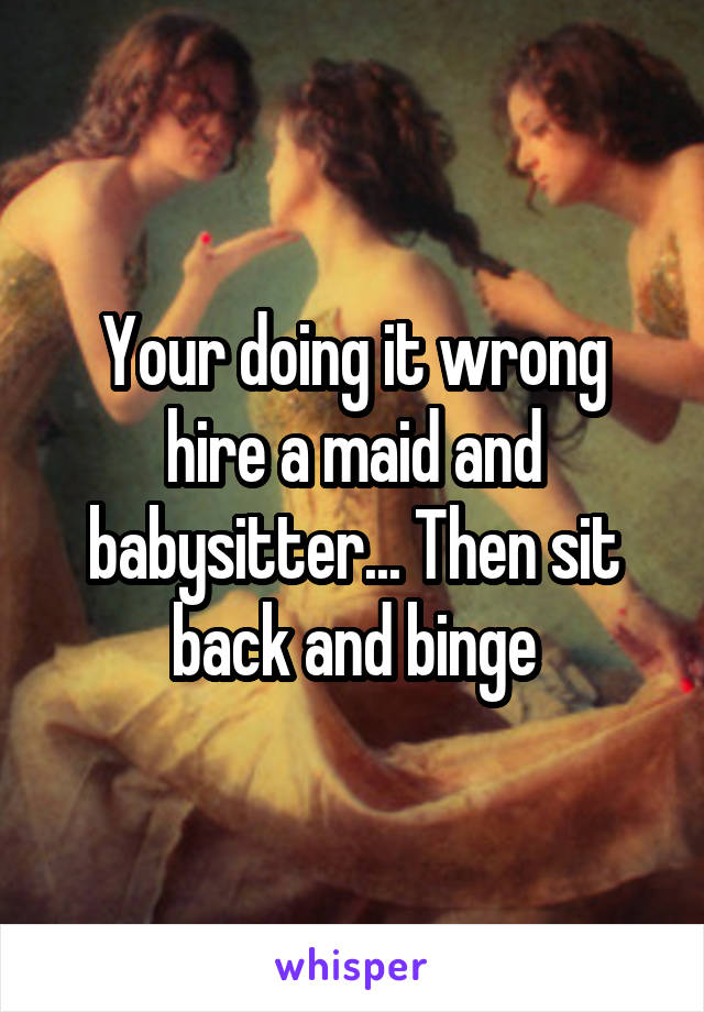 Your doing it wrong hire a maid and babysitter... Then sit back and binge