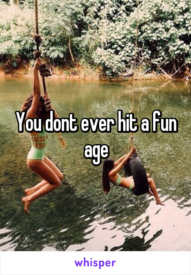 You dont ever hit a fun age