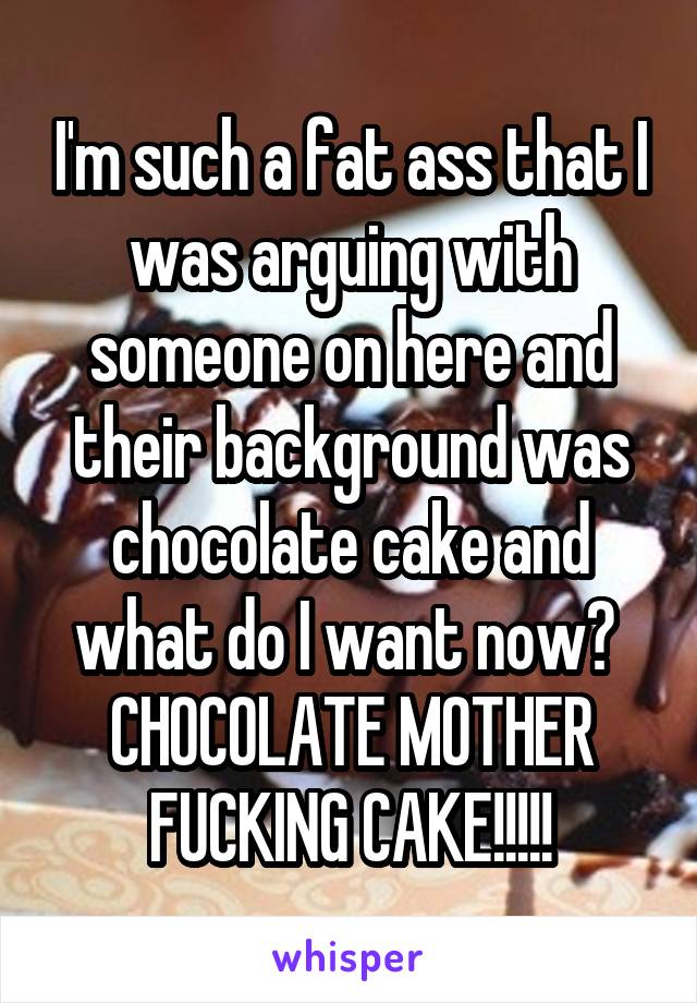 I'm such a fat ass that I was arguing with someone on here and their background was chocolate cake and what do I want now?  CHOCOLATE MOTHER FUCKING CAKE!!!!!