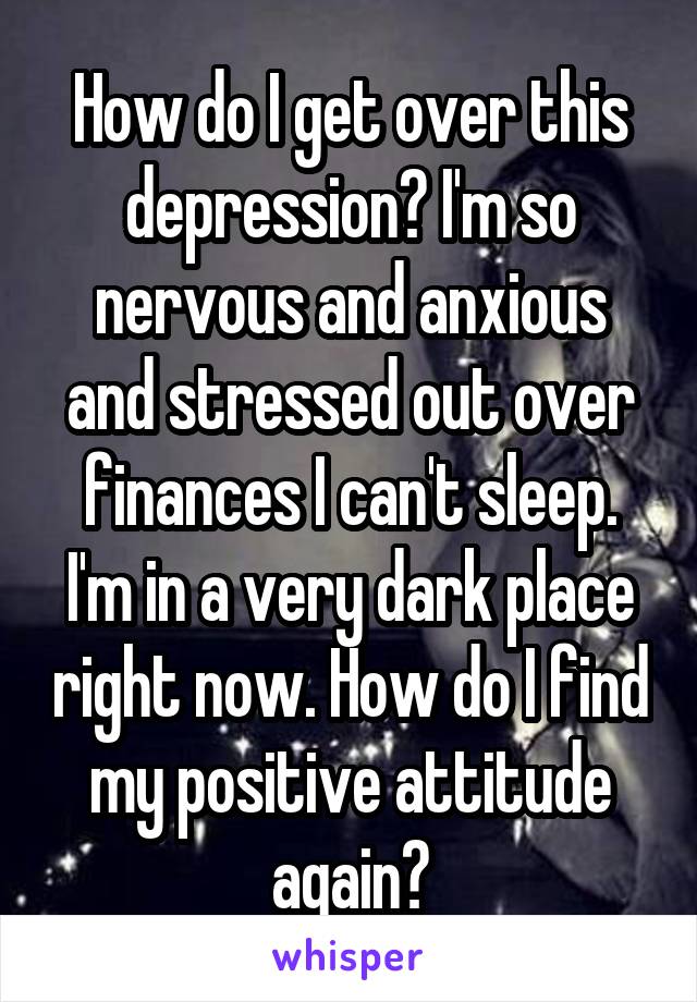 How do I get over this depression? I'm so nervous and anxious and stressed out over finances I can't sleep. I'm in a very dark place right now. How do I find my positive attitude again?