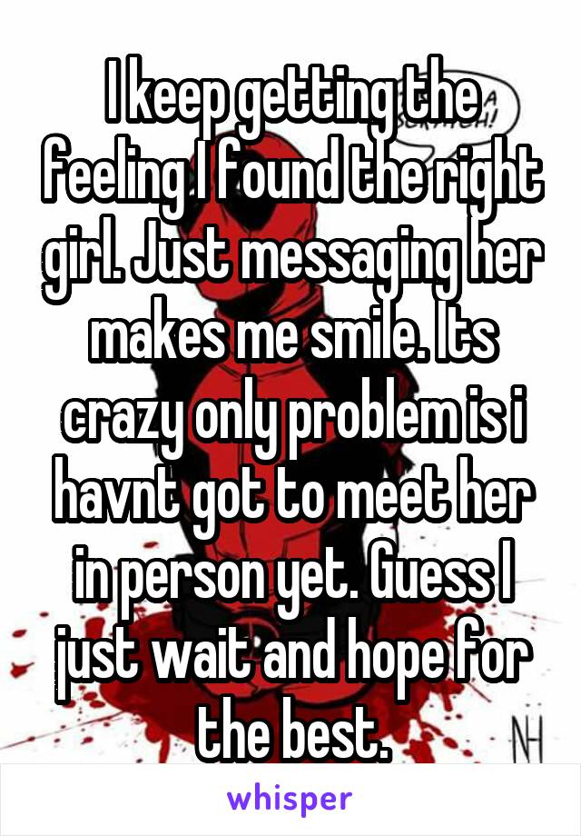 I keep getting the feeling I found the right girl. Just messaging her makes me smile. Its crazy only problem is i havnt got to meet her in person yet. Guess I just wait and hope for the best.