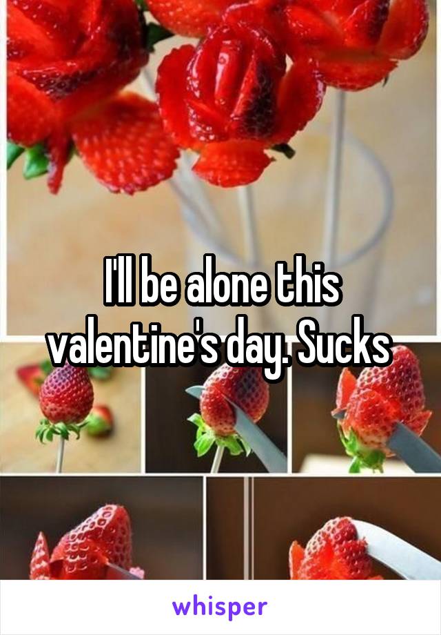 I'll be alone this valentine's day. Sucks 