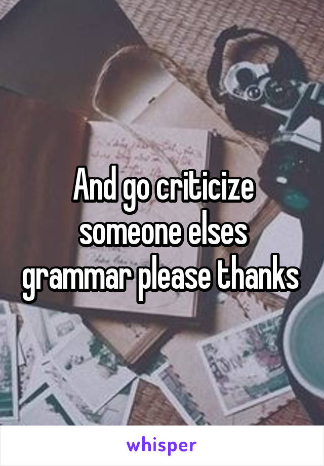 And go criticize someone elses grammar please thanks 