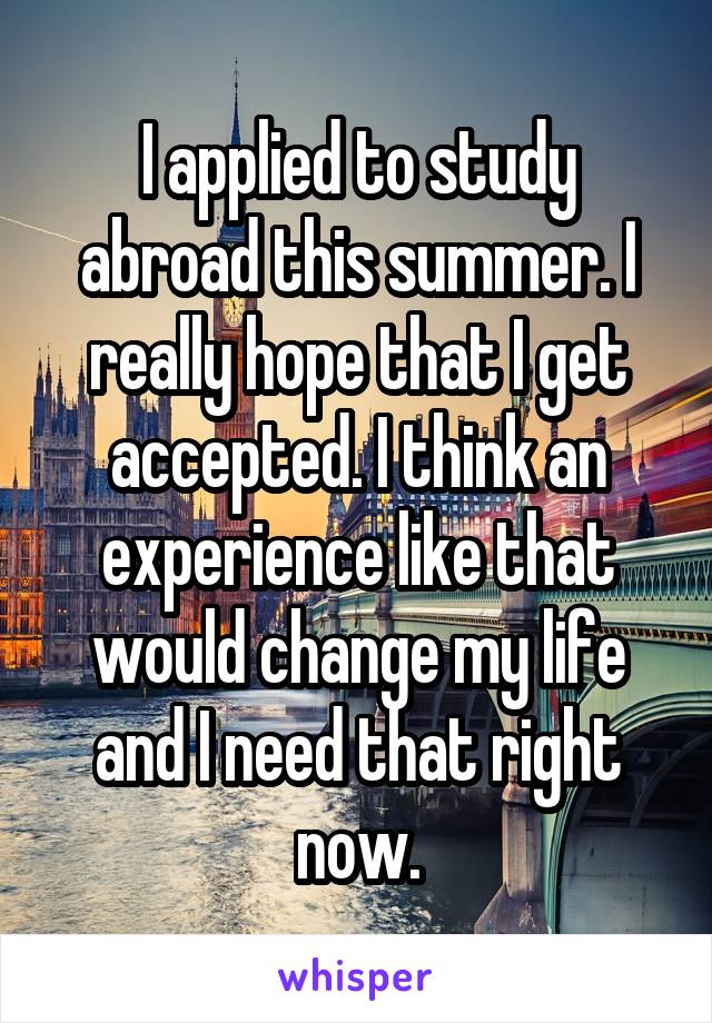 I applied to study abroad this summer. I really hope that I get accepted. I think an experience like that would change my life and I need that right now.