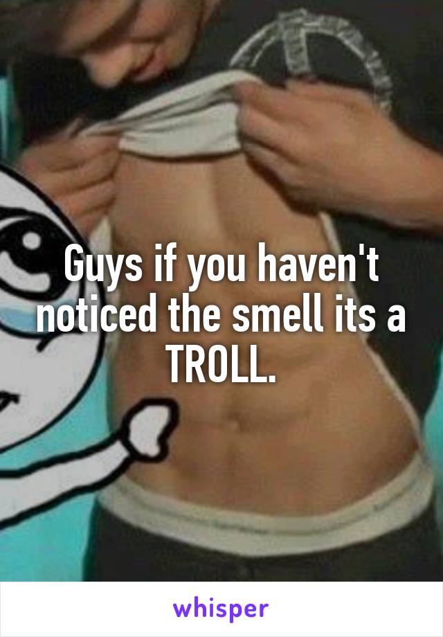 Guys if you haven't noticed the smell its a TROLL.