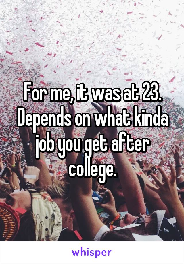 For me, it was at 23. Depends on what kinda job you get after college.