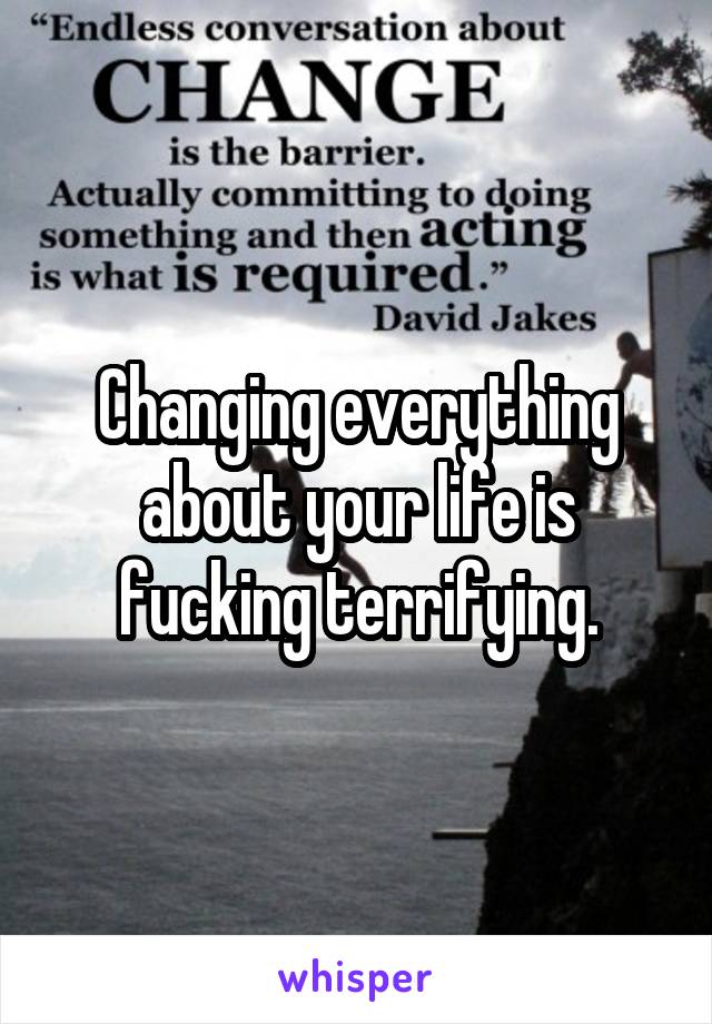 Changing everything about your life is fucking terrifying.