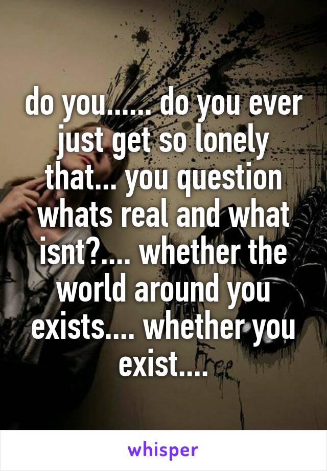 do you...... do you ever just get so lonely that... you question whats real and what isnt?.... whether the world around you exists.... whether you exist....