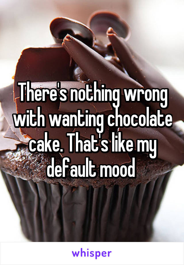 There's nothing wrong with wanting chocolate cake. That's like my default mood 