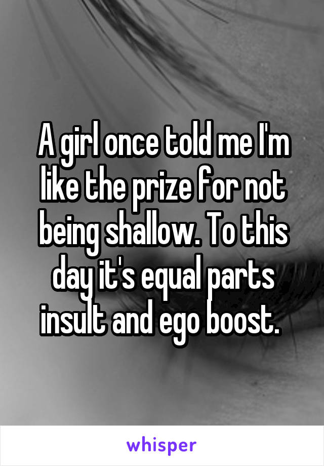 A girl once told me I'm like the prize for not being shallow. To this day it's equal parts insult and ego boost. 