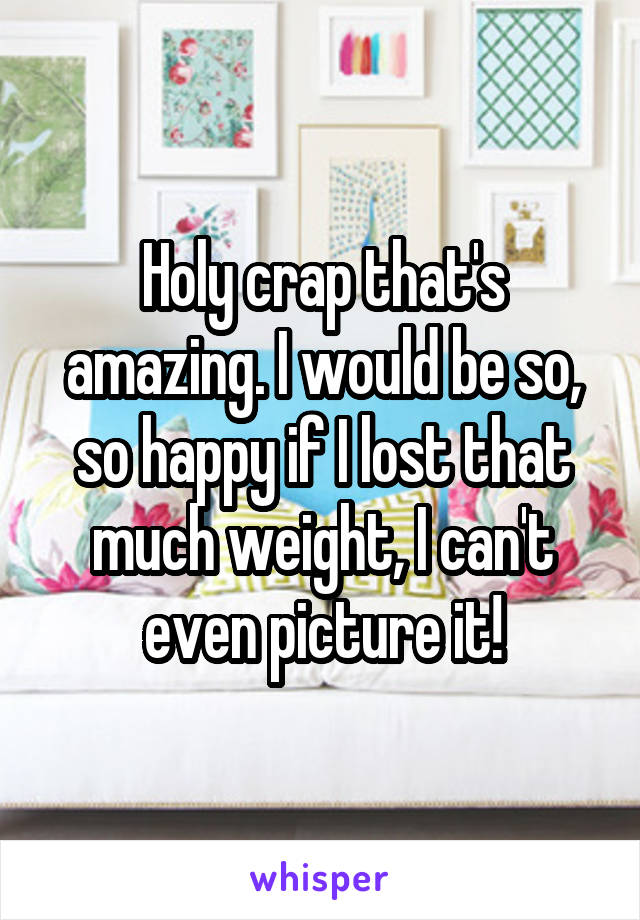 Holy crap that's amazing. I would be so, so happy if I lost that much weight, I can't even picture it!