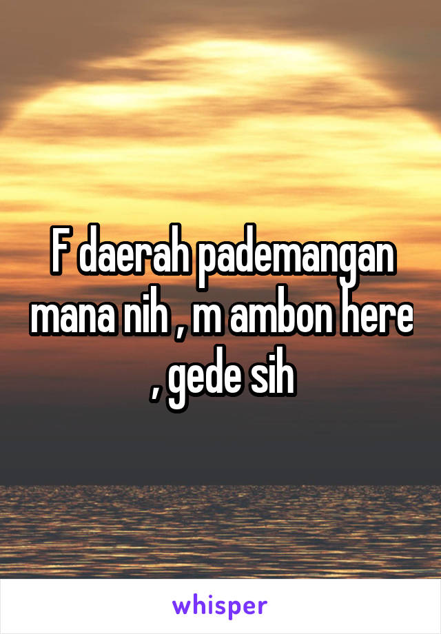 F daerah pademangan mana nih , m ambon here , gede sih