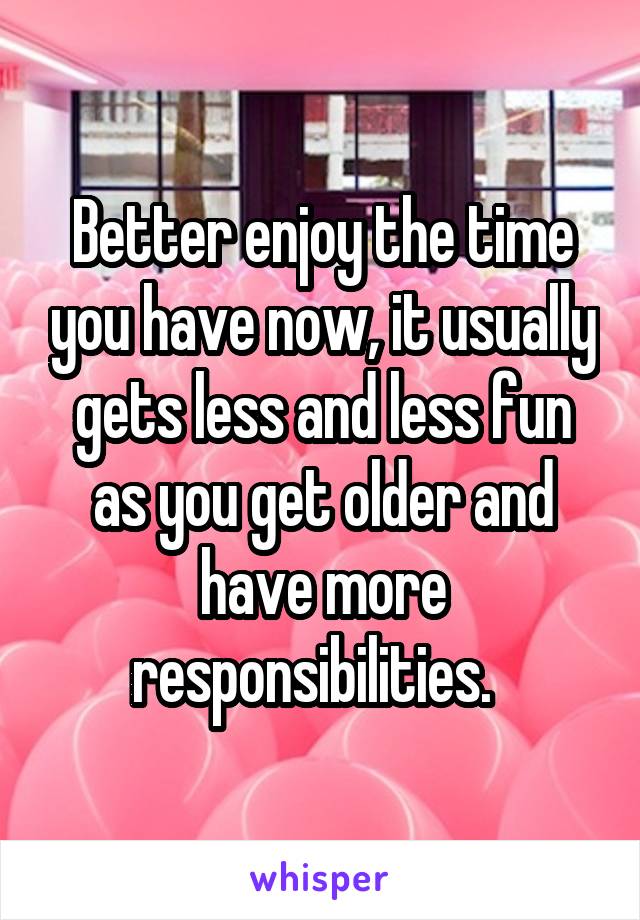 Better enjoy the time you have now, it usually gets less and less fun as you get older and have more responsibilities.  