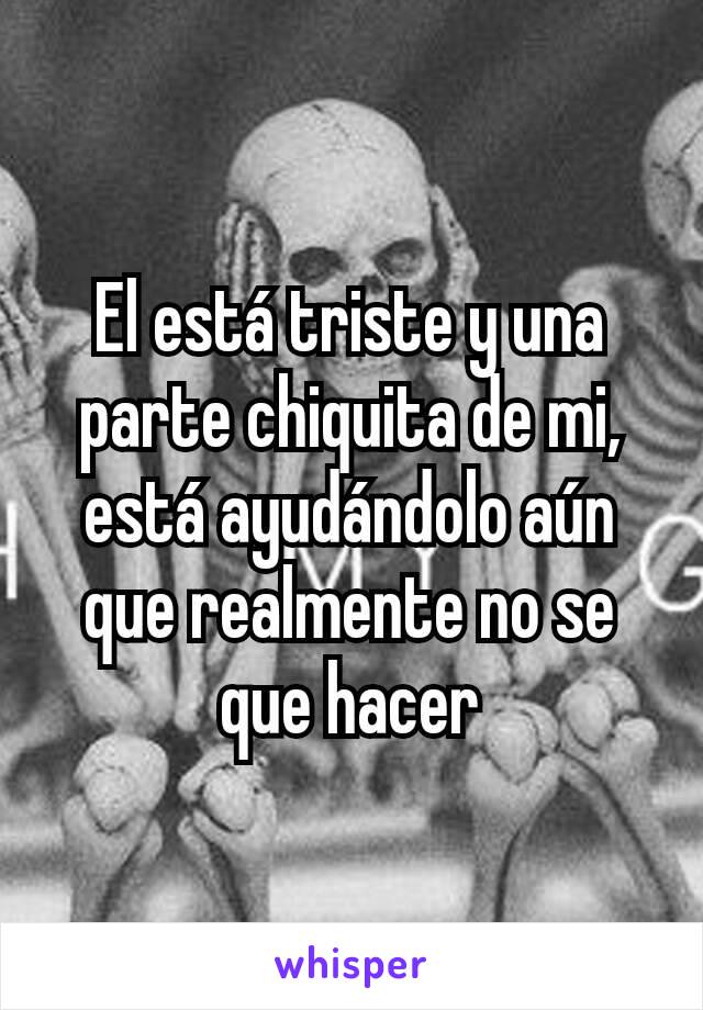 El está triste y una parte chiquita de mi, está ayudándolo aún que realmente no se que hacer