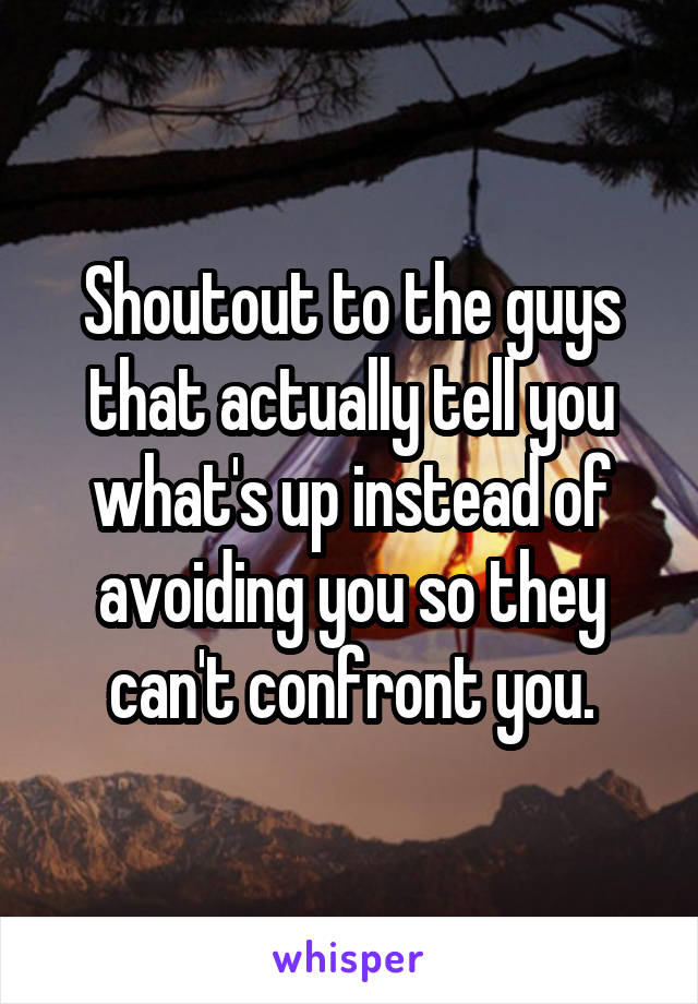 Shoutout to the guys that actually tell you what's up instead of avoiding you so they can't confront you.