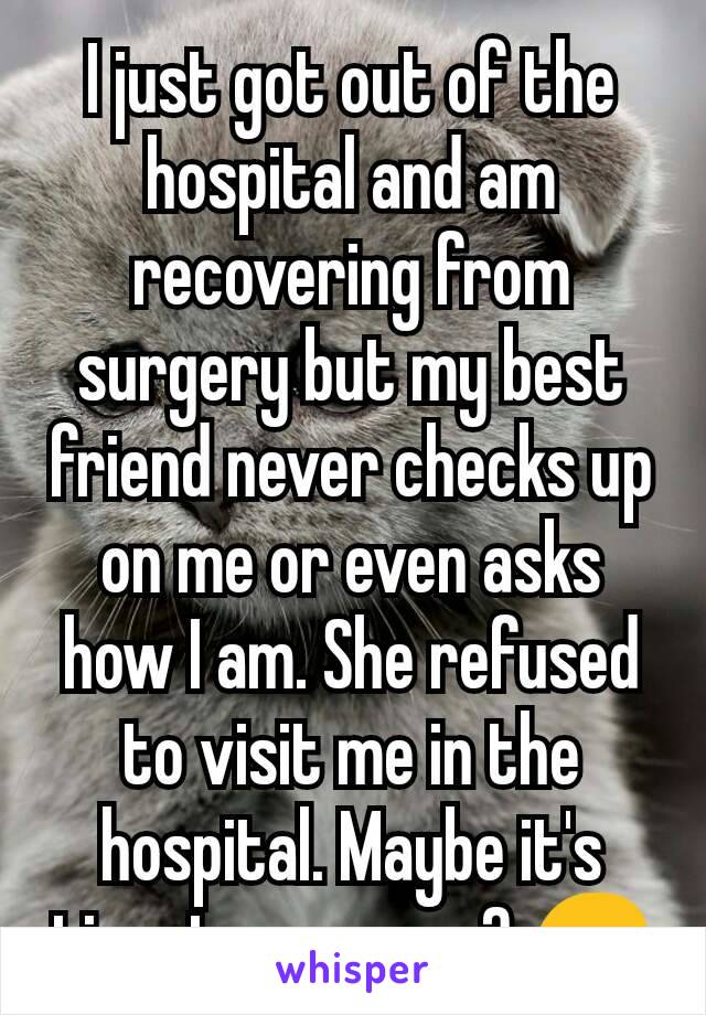 I just got out of the hospital and am recovering from surgery but my best friend never checks up on me or even asks how I am. She refused to visit me in the hospital. Maybe it's time to move on? 😔