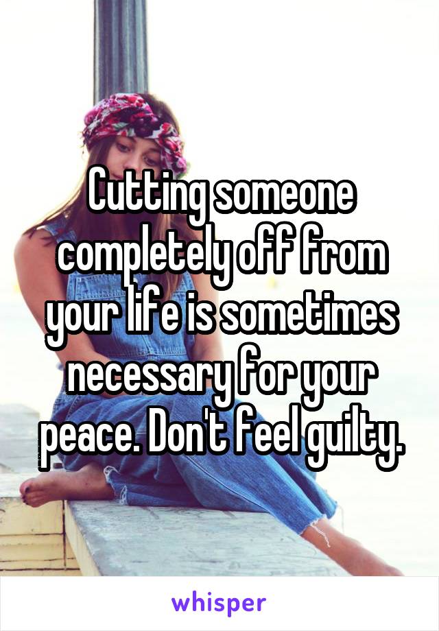 Cutting someone completely off from your life is sometimes necessary for your peace. Don't feel guilty.