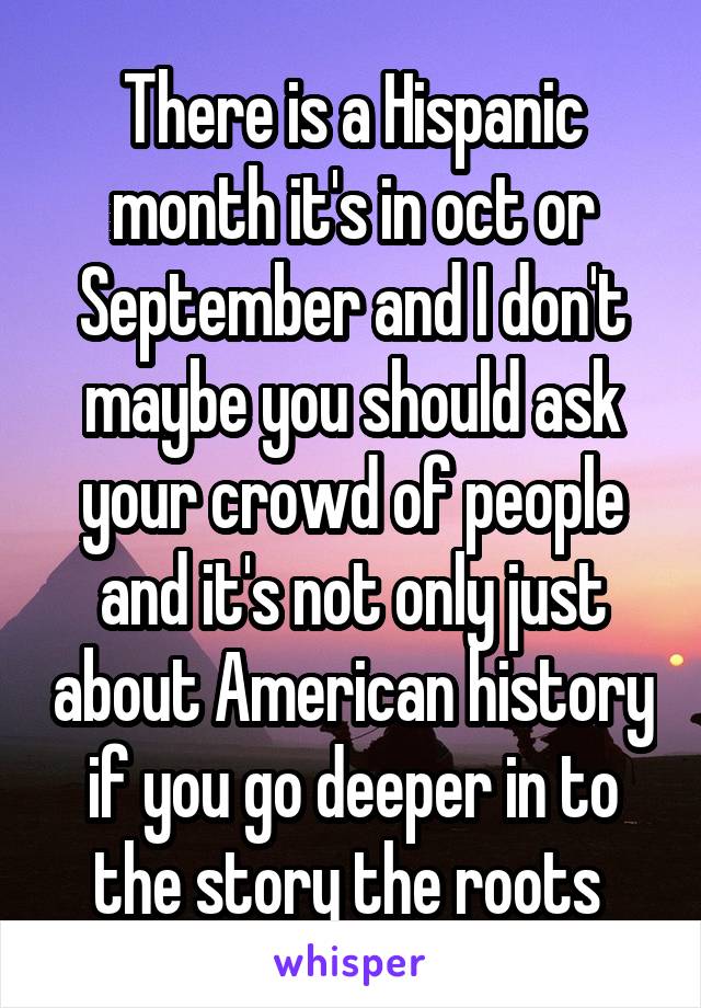 There is a Hispanic month it's in oct or September and I don't maybe you should ask your crowd of people and it's not only just about American history if you go deeper in to the story the roots 