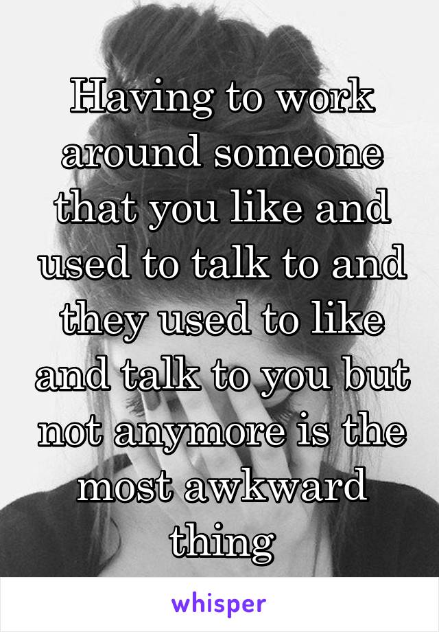 Having to work around someone that you like and used to talk to and they used to like and talk to you but not anymore is the most awkward thing