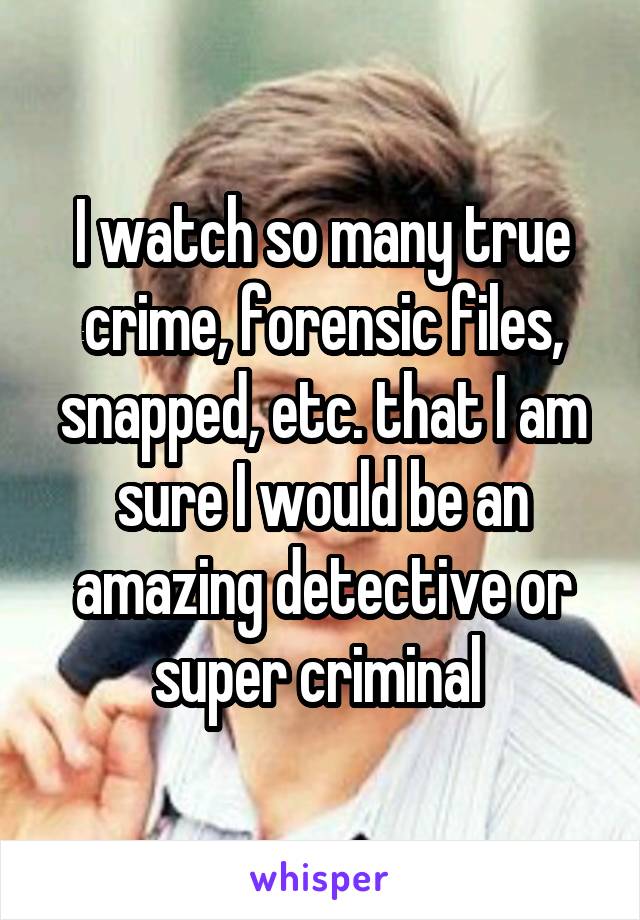 I watch so many true crime, forensic files, snapped, etc. that I am sure I would be an amazing detective or super criminal 