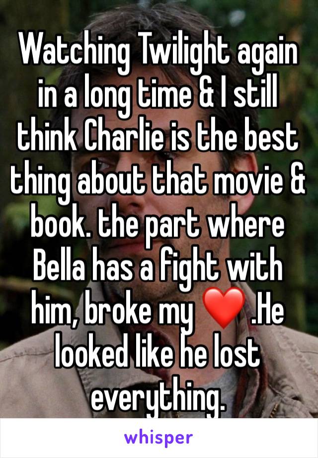 Watching Twilight again in a long time & I still think Charlie is the best thing about that movie & book. the part where Bella has a fight with him, broke my ❤ .He looked like he lost everything.