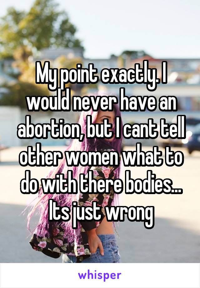 My point exactly. I would never have an abortion, but I cant tell other women what to do with there bodies... Its just wrong