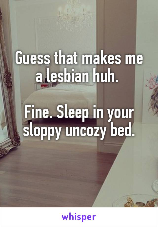 Guess that makes me a lesbian huh. 

Fine. Sleep in your sloppy uncozy bed.

